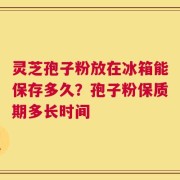 灵芝孢子粉放在冰箱能保存多久？孢子粉保质期多长时间