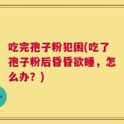 吃完孢子粉犯困(吃了孢子粉后昏昏欲睡，怎么办？)