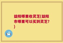 益阳哪里收灵芝(益阳市哪里可以买到灵芝？)