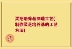 灵芝培养基制造工艺(制作灵芝培养基的工艺方法)