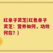 红亲子灵芝(红色亲子灵芝：营养如何，功效何在？)