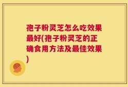 孢子粉灵芝怎么吃效果最好(孢子粉灵芝的正确食用方法及最佳效果)