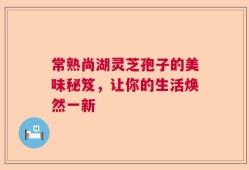 常熟尚湖灵芝孢子的美味秘笈，让你的生活焕然一新