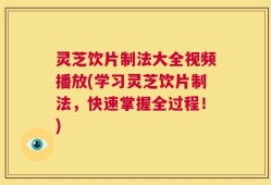 灵芝饮片制法大全视频播放(学习灵芝饮片制法，快速掌握全过程！)