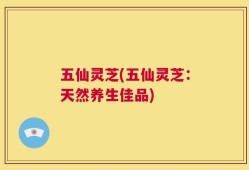 五仙灵芝(五仙灵芝：天然养生佳品)
