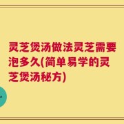 灵芝煲汤做法灵芝需要泡多久(简单易学的灵芝煲汤秘方)