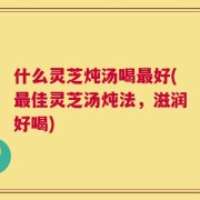 什么灵芝炖汤喝最好(最佳灵芝汤炖法，滋润好喝)