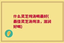 什么灵芝炖汤喝最好(最佳灵芝汤炖法，滋润好喝)
