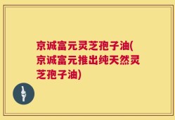 京诚富元灵芝孢子油(京诚富元推出纯天然灵芝孢子油)