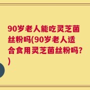 90岁老人能吃灵芝菌丝粉吗(90岁老人适合食用灵芝菌丝粉吗？)