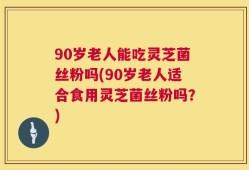 90岁老人能吃灵芝菌丝粉吗(90岁老人适合食用灵芝菌丝粉吗？)