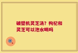 破壁机灵芝汤？枸杞和灵芝可以泡水喝吗