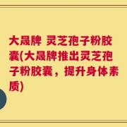 大晟牌 灵芝孢子粉胶囊(大晟牌推出灵芝孢子粉胶囊，提升身体素质)