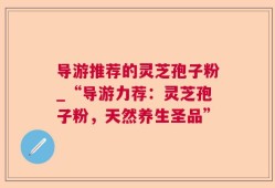 导游推荐的灵芝孢子粉_“导游力荐：灵芝孢子粉，天然养生圣品”