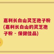 嘉利长白山灵芝孢子粉(嘉利长白山的灵芝孢子粉 - 保健佳品)