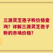 三源灵芝孢子粉价格查询？详解三源灵芝孢子粉的市场价格？