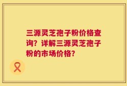 三源灵芝孢子粉价格查询？详解三源灵芝孢子粉的市场价格？