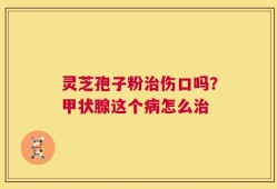 灵芝孢子粉治伤口吗？甲状腺这个病怎么治