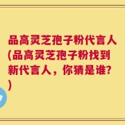 品高灵芝孢子粉代言人(品高灵芝孢子粉找到新代言人，你猜是谁？)