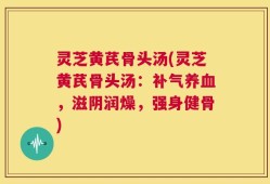 灵芝黄芪骨头汤(灵芝黄芪骨头汤：补气养血，滋阴润燥，强身健骨)