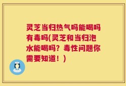 灵芝当归热气吗能喝吗有毒吗(灵芝和当归泡水能喝吗？毒性问题你需要知道！)