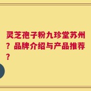 灵芝孢子粉九珍堂苏州？品牌介绍与产品推荐？