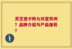 灵芝孢子粉九珍堂苏州？品牌介绍与产品推荐？