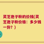 灵芝孢子粉的价钱(灵芝孢子粉价格：多少钱一份？)