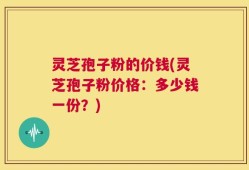 灵芝孢子粉的价钱(灵芝孢子粉价格：多少钱一份？)
