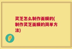 灵芝怎么制作面膜的(制作灵芝面膜的简单方法)