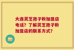 大连灵芝孢子粉加盟店电话？了解灵芝孢子粉加盟店的联系方式？