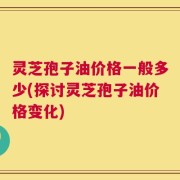 灵芝孢子油价格一般多少(探讨灵芝孢子油价格变化)
