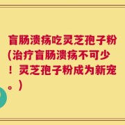 盲肠溃疡吃灵芝孢子粉(治疗盲肠溃疡不可少！灵芝孢子粉成为新宠。)