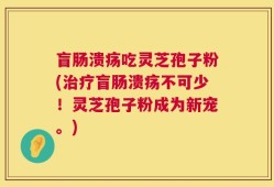 盲肠溃疡吃灵芝孢子粉(治疗盲肠溃疡不可少！灵芝孢子粉成为新宠。)