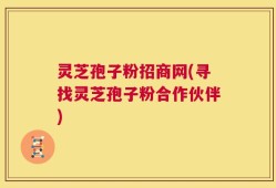 灵芝孢子粉招商网(寻找灵芝孢子粉合作伙伴)