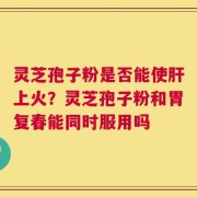 灵芝孢子粉是否能使肝上火？灵芝孢子粉和胃复春能同时服用吗