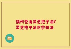 福州苍山灵芝孢子油？灵芝孢子油正宗做法