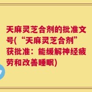 天麻灵芝合剂的批准文号(“天麻灵芝合剂”获批准：能缓解神经疲劳和改善睡眠)