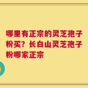 哪里有正宗的灵芝孢子粉买？长白山灵芝孢子粉哪家正宗