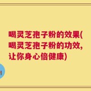 喝灵芝孢子粉的效果(喝灵芝孢子粉的功效,让你身心倍健康)