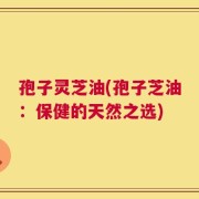 孢子灵芝油(孢子芝油：保健的天然之选)