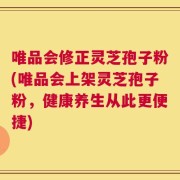 唯品会修正灵芝孢子粉(唯品会上架灵芝孢子粉，健康养生从此更便捷)