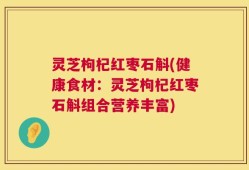灵芝枸杞红枣石斛(健康食材：灵芝枸杞红枣石斛组合营养丰富)