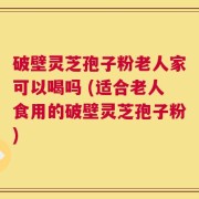 破壁灵芝孢子粉老人家可以喝吗 (适合老人食用的破壁灵芝孢子粉)