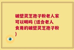 破壁灵芝孢子粉老人家可以喝吗 (适合老人食用的破壁灵芝孢子粉)