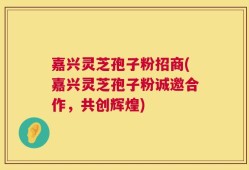 嘉兴灵芝孢子粉招商(嘉兴灵芝孢子粉诚邀合作，共创辉煌)