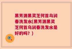 黑芳源黑灵芝何首乌润春洗发水(黑芳源黑灵芝何首乌润春洗发水是好的吗？)