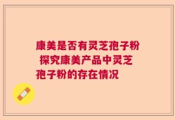康美是否有灵芝孢子粉 探究康美产品中灵芝孢子粉的存在情况