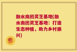 融水南团灵芝基地(融水南团灵芝基地：打造生态种植，助力乡村振兴)