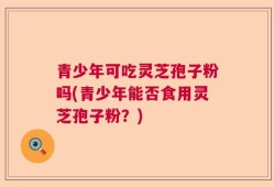 青少年可吃灵芝孢子粉吗(青少年能否食用灵芝孢子粉？)